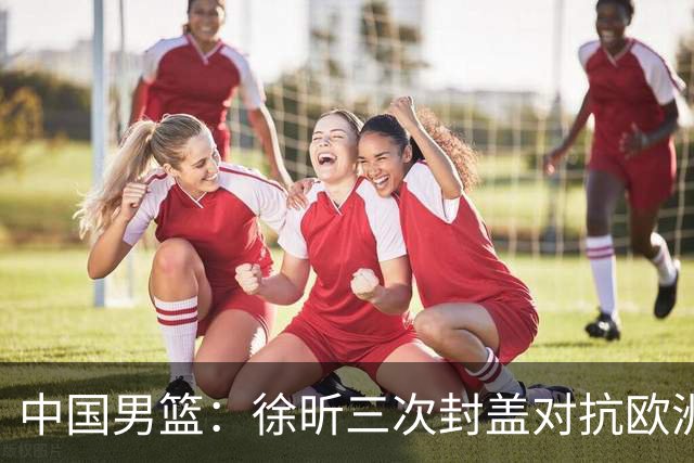 中国男篮：徐昕三次封盖对抗欧洲强敌，廖三宁五投仅一中，王俊杰得分最高