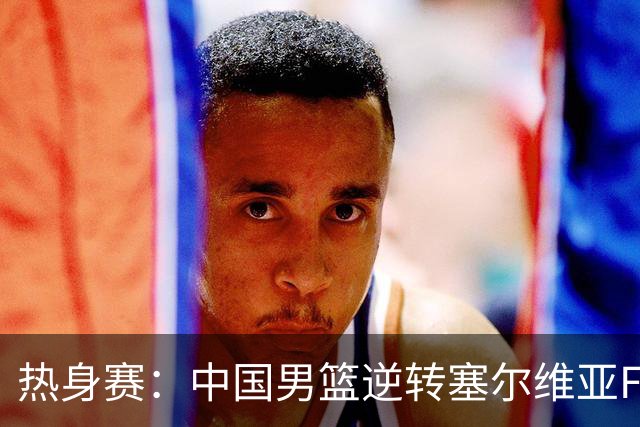 热身赛：中国男篮逆转塞尔维亚FMP开门红 王俊杰18+14徐昕10分4帽